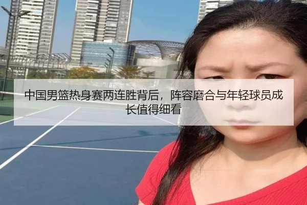 中国男篮热身赛两连胜背后，阵容磨合与年轻球员成长值得细看 | Jisu Esports